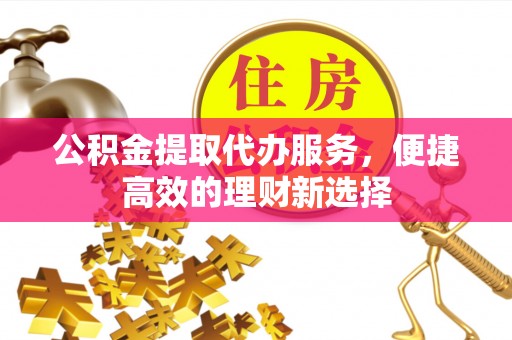 前郭尔罗斯公积金提取代办服务，便捷高效的理财新选择