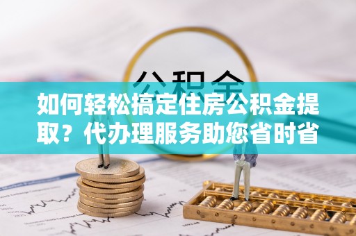 前郭尔罗斯如何轻松搞定住房公积金提取？代办理服务助您省时省力