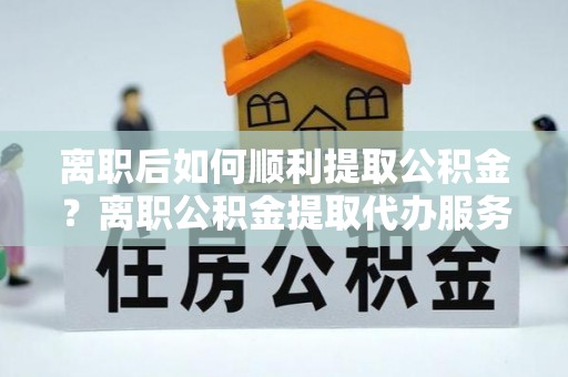 前郭尔罗斯离职后如何顺利提取公积金？离职公积金提取代办服务帮你搞定！