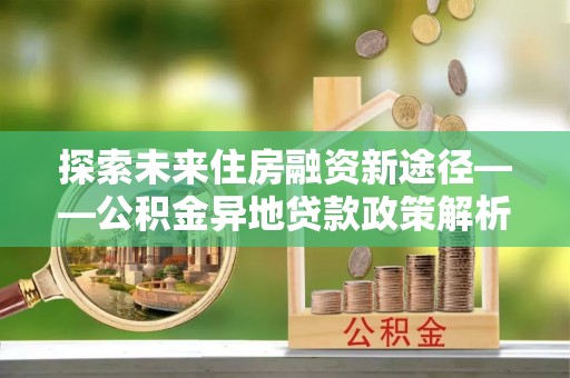 前郭尔罗斯探索未来住房融资新途径——公积金异地贷款政策解析与实践