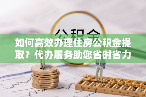 前郭尔罗斯如何高效办理住房公积金提取？代办服务助您省时省力