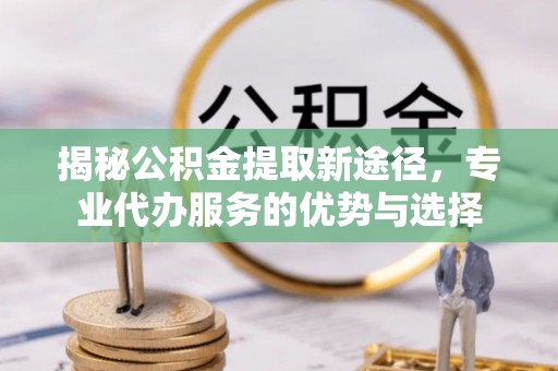前郭尔罗斯揭秘公积金提取新途径，专业代办服务的优势与选择