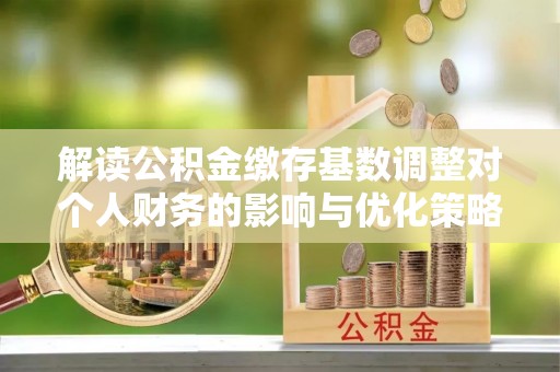 前郭尔罗斯解读公积金缴存基数调整对个人财务的影响与优化策略