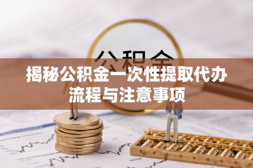 前郭尔罗斯揭秘公积金一次性提取代办流程与注意事项
