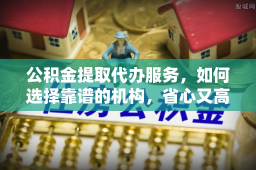前郭尔罗斯公积金提取代办服务，如何选择靠谱的机构，省心又高效