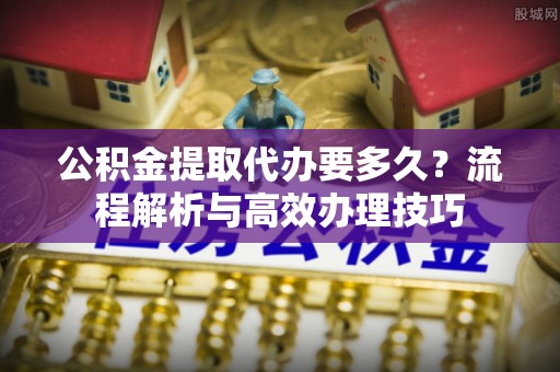 前郭尔罗斯公积金提取代办要多久？流程解析与高效办理技巧