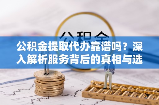 前郭尔罗斯公积金提取代办靠谱吗？深入解析服务背后的真相与选择指南