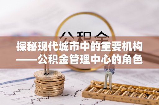 前郭尔罗斯探秘现代城市中的重要机构——公积金管理中心的角色与使命