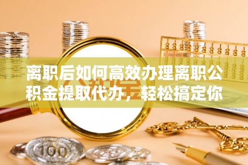 前郭尔罗斯离职后如何高效办理离职公积金提取代办，轻松搞定你的公积金