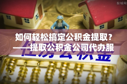 前郭尔罗斯如何轻松搞定公积金提取？——提取公积金公司代办服务全解析