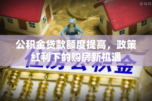 前郭尔罗斯公积金贷款额度提高，政策红利下的购房新机遇