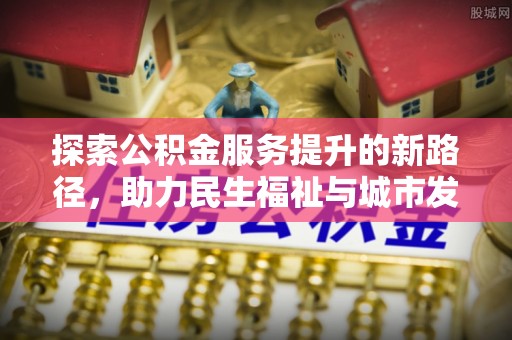 前郭尔罗斯探索公积金服务提升的新路径，助力民生福祉与城市发展