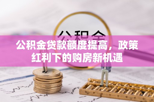 前郭尔罗斯公积金贷款额度提高，政策红利下的购房新机遇