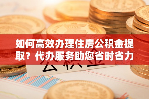 前郭尔罗斯如何高效办理住房公积金提取？代办服务助您省时省力