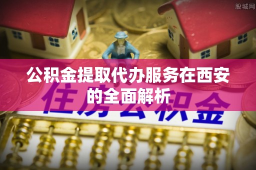 前郭尔罗斯公积金提取代办服务在西安的全面解析