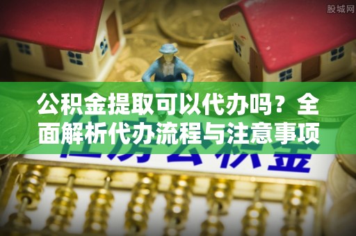 前郭尔罗斯公积金提取可以代办吗？全面解析代办流程与注意事项